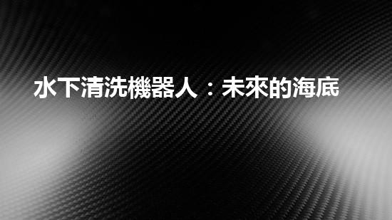 水下清洗機器人：未來的海底守護者！